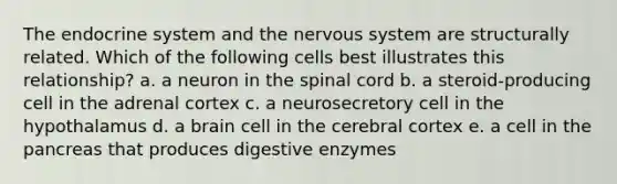 The endocrine system and the nervous system are structurally related. Which of the following cells best illustrates this relationship? a. a neuron in the spinal cord b. a steroid-producing cell in the adrenal cortex c. a neurosecretory cell in the hypothalamus d. a brain cell in the cerebral cortex e. a cell in the pancreas that produces digestive enzymes