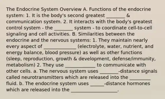 The Endocrine System Overview A. Functions of the endocrine system: 1. It is the body's second greatest ________ & communication system. 2. It interacts with the body's greatest control system - the ________ system - to coordinate cell-to-cell signaling and cell activities. B. Similarities between the endocrine and the nervous systems: 1. They maintain nearly every aspect of ______________ (electrolyte, water, nutrient, and energy balance, blood pressure) as well as other functions (sleep, reproduction, growth & development, defense/immunity, metabolism) 2. They use _____________ to communicate with other cells. a. The nervous system uses ________-distance signals called neurotransmitters which are released into the _________ fluid. b. The endocrine system uses ______-distance hormones which are released into the ____________________.