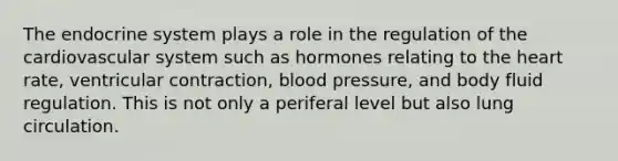 The endocrine system plays a role in the regulation of the cardiovascular system such as hormones relating to the heart rate, ventricular contraction, blood pressure, and body fluid regulation. This is not only a periferal level but also lung circulation.