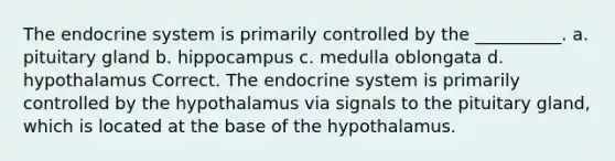 The endocrine system is primarily controlled by the __________. a. pituitary gland b. hippocampus c. medulla oblongata d. hypothalamus Correct. The endocrine system is primarily controlled by the hypothalamus via signals to the pituitary gland, which is located at the base of the hypothalamus.