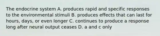 The endocrine system A. produces rapid and specific responses to the environmental stimuli B. produces effects that can last for hours, days, or even longer C. continues to produce a response long after neural output ceases D. a and c only