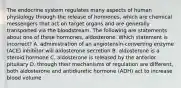 The endocrine system regulates many aspects of human physiology through the release of hormones, which are chemical messengers that act on target organs and are generally transported via the bloodstream. The following are statements about one of these hormones, aldosterone. Which statement is incorrect? A. administration of an angiotensin-converting enzyme (ACE) inhibitor will aldosterone secretion B. aldosterone is a steroid hormone C. aldosterone is released by the anterior pituitary D. through their mechanisms of regulation are different, both aldosterone and antidiuretic hormone (ADH) act to increase blood volume