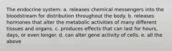 The endocrine system: a. releases chemical messengers into the bloodstream for distribution throughout the body. b. releases hormones that alter the metabolic activities of many different tissues and organs. c. produces effects that can last for hours, days, or even longer. d. can alter gene activity of cells. e. all the above