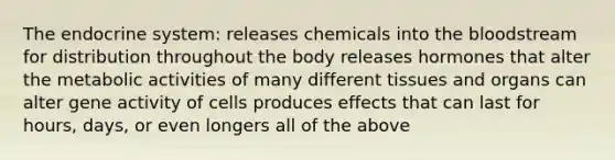 The <a href='https://www.questionai.com/knowledge/k97r8ZsIZg-endocrine-system' class='anchor-knowledge'>endocrine system</a>: releases chemicals into <a href='https://www.questionai.com/knowledge/k7oXMfj7lk-the-blood' class='anchor-knowledge'>the blood</a>stream for distribution throughout the body releases hormones that alter the metabolic activities of many different tissues and organs can alter gene activity of cells produces effects that can last for hours, days, or even longers all of the above