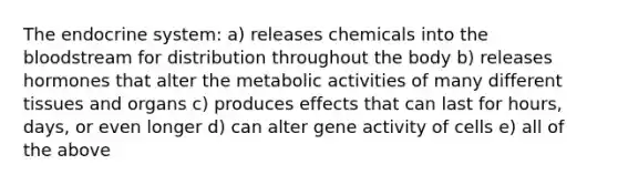 The endocrine system: a) releases chemicals into the bloodstream for distribution throughout the body b) releases hormones that alter the metabolic activities of many different tissues and organs c) produces effects that can last for hours, days, or even longer d) can alter gene activity of cells e) all of the above