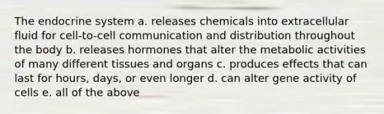 The <a href='https://www.questionai.com/knowledge/k97r8ZsIZg-endocrine-system' class='anchor-knowledge'>endocrine system</a> a. releases chemicals into extracellular fluid for cell-to-cell communication and distribution throughout the body b. releases hormones that alter the metabolic activities of many different tissues and organs c. produces effects that can last for hours, days, or even longer d. can alter gene activity of cells e. all of the above