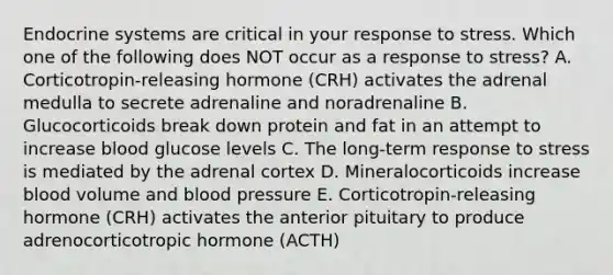 Endocrine systems are critical in your response to stress. Which one of the following does NOT occur as a response to stress? A. Corticotropin-releasing hormone (CRH) activates the adrenal medulla to secrete adrenaline and noradrenaline B. Glucocorticoids break down protein and fat in an attempt to increase blood glucose levels C. The long-term response to stress is mediated by the adrenal cortex D. Mineralocorticoids increase blood volume and blood pressure E. Corticotropin-releasing hormone (CRH) activates the anterior pituitary to produce adrenocorticotropic hormone (ACTH)