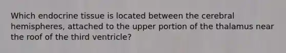 Which endocrine tissue is located between the cerebral hemispheres, attached to the upper portion of the thalamus near the roof of the third ventricle?