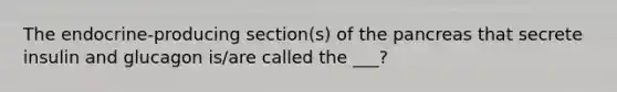 The endocrine-producing section(s) of the pancreas that secrete insulin and glucagon is/are called the ___?