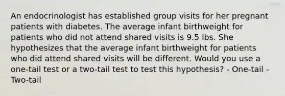 An endocrinologist has established group visits for her pregnant patients with diabetes. The average infant birthweight for patients who did not attend shared visits is 9.5 lbs. She hypothesizes that the average infant birthweight for patients who did attend shared visits will be different. Would you use a one-tail test or a two-tail test to test this hypothesis? - One-tail - Two-tail