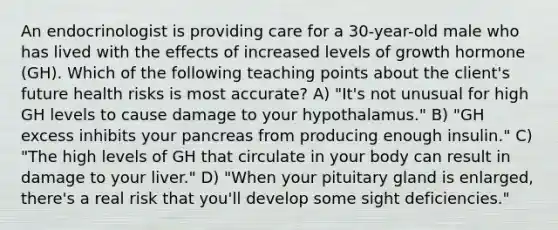 An endocrinologist is providing care for a 30-year-old male who has lived with the effects of increased levels of growth hormone (GH). Which of the following teaching points about the client's future health risks is most accurate? A) "It's not unusual for high GH levels to cause damage to your hypothalamus." B) "GH excess inhibits your pancreas from producing enough insulin." C) "The high levels of GH that circulate in your body can result in damage to your liver." D) "When your pituitary gland is enlarged, there's a real risk that you'll develop some sight deficiencies."