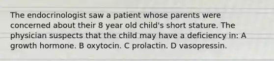 The endocrinologist saw a patient whose parents were concerned about their 8 year old child's short stature. The physician suspects that the child may have a deficiency in: A growth hormone. B oxytocin. C prolactin. D vasopressin.