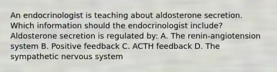 An endocrinologist is teaching about aldosterone secretion. Which information should the endocrinologist include? Aldosterone secretion is regulated by: A. The renin-angiotension system B. Positive feedback C. ACTH feedback D. The sympathetic nervous system