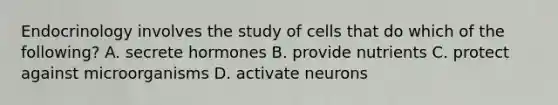 Endocrinology involves the study of cells that do which of the following? A. secrete hormones B. provide nutrients C. protect against microorganisms D. activate neurons