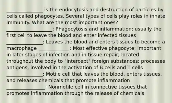 _______________ is the endocytosis and destruction of particles by cells called phagocytes. Several types of cells play roles in innate immunity. What are the most important ones? ___________________: Phagocytosis and inflammation; usually the first cell to leave <a href='https://www.questionai.com/knowledge/k7oXMfj7lk-the-blood' class='anchor-knowledge'>the blood</a> and enter infected tissues _______________: Leaves the blood and enters tissues to become a macrophage _____________: Most effective phagocyte; important in later stages of infection and in tissue repair; located throughout the body to "intercept" foreign substances; processes antigens; involved in the activation of B cells and T cells _______________: Motile cell that leaves the blood, enters tissues, and releases chemicals that promote inflammation ________________: Nonmotile cell in <a href='https://www.questionai.com/knowledge/kYDr0DHyc8-connective-tissue' class='anchor-knowledge'>connective tissue</a>s that promotes inflammation through the release of chemicals