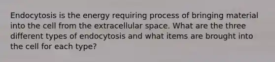 Endocytosis is the energy requiring process of bringing material into the cell from the extracellular space. What are the three different types of endocytosis and what items are brought into the cell for each type?