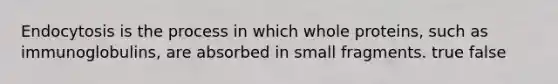 Endocytosis is the process in which whole proteins, such as immunoglobulins, are absorbed in small fragments. true false