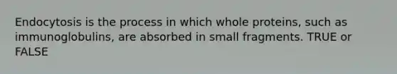 Endocytosis is the process in which whole proteins, such as immunoglobulins, are absorbed in small fragments. TRUE or FALSE