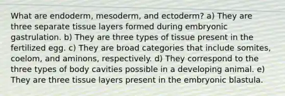 What are endoderm, mesoderm, and ectoderm? a) They are three separate tissue layers formed during embryonic gastrulation. b) They are three types of tissue present in the fertilized egg. c) They are broad categories that include somites, coelom, and aminons, respectively. d) They correspond to the three types of body cavities possible in a developing animal. e) They are three tissue layers present in the embryonic blastula.