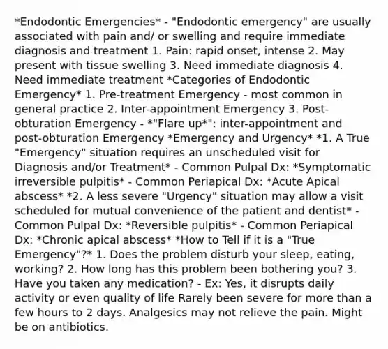 *Endodontic Emergencies* - "Endodontic emergency" are usually associated with pain and/ or swelling and require immediate diagnosis and treatment 1. Pain: rapid onset, intense 2. May present with tissue swelling 3. Need immediate diagnosis 4. Need immediate treatment *Categories of Endodontic Emergency* 1. Pre-treatment Emergency - most common in general practice 2. Inter-appointment Emergency 3. Post-obturation Emergency - *"Flare up*": inter-appointment and post-obturation Emergency *Emergency and Urgency* *1. A True "Emergency" situation requires an unscheduled visit for Diagnosis and/or Treatment* - Common Pulpal Dx: *Symptomatic irreversible pulpitis* - Common Periapical Dx: *Acute Apical abscess* *2. A less severe "Urgency" situation may allow a visit scheduled for mutual convenience of the patient and dentist* - Common Pulpal Dx: *Reversible pulpitis* - Common Periapical Dx: *Chronic apical abscess* *How to Tell if it is a "True Emergency"?* 1. Does the problem disturb your sleep, eating, working? 2. How long has this problem been bothering you? 3. Have you taken any medication? - Ex: Yes, it disrupts daily activity or even quality of life Rarely been severe for more than a few hours to 2 days. Analgesics may not relieve the pain. Might be on antibiotics.