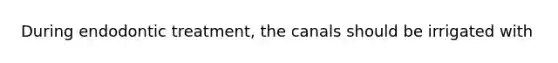 During endodontic treatment, the canals should be irrigated with