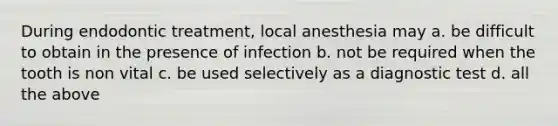 During endodontic treatment, local anesthesia may a. be difficult to obtain in the presence of infection b. not be required when the tooth is non vital c. be used selectively as a diagnostic test d. all the above