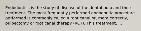 Endodontics is the study of disease of the dental pulp and their treatment. The most frequently performed endodontic procedure performed is commonly called a root canal or, more correctly, pulpectomy or root canal therapy (RCT). This treatment, ...