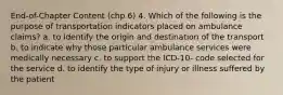 End-of-Chapter Content (chp 6) 4. Which of the following is the purpose of transportation indicators placed on ambulance claims? a. to identify the origin and destination of the transport b. to indicate why those particular ambulance services were medically necessary c. to support the ICD-10- code selected for the service d. to identify the type of injury or illness suffered by the patient