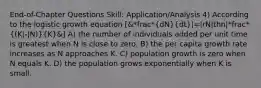 End-of-Chapter Questions Skill: Application/Analysis 4) According to the logistic growth equation [&*frac*(dN)(dt)|=|rN|thn|*frac*((K|-|N))(K)&] A) the number of individuals added per unit time is greatest when N is close to zero. B) the per capita growth rate increases as N approaches K. C) population growth is zero when N equals K. D) the population grows exponentially when K is small.