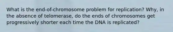 What is the end-of-chromosome problem for replication? Why, in the absence of telomerase, do the ends of chromosomes get progressively shorter each time the DNA is replicated?