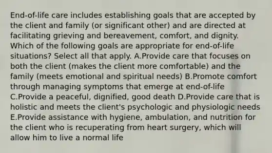 ​End-of-life care includes establishing goals that are accepted by the client and family​ (or significant​ other) and are directed at facilitating grieving and​ bereavement, comfort, and dignity. Which of the following goals are appropriate for​ end-of-life situations? Select all that apply. A.Provide care that focuses on both the client​ (makes the client more​ comfortable) and the family​ (meets emotional and spiritual​ needs) B.Promote comfort through managing symptoms that emerge at​ end-of-life C.Provide a​ peaceful, dignified, good death D.Provide care that is holistic and meets the​ client's psychologic and physiologic needs E.Provide assistance with​ hygiene, ambulation, and nutrition for the client who is recuperating from heart​ surgery, which will allow him to live a normal life