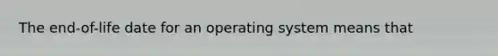 The end-of-life date for an operating system means that