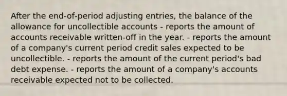 After the end‐of‐period adjusting entries, the balance of the allowance for uncollectible accounts - reports the amount of accounts receivable written‐off in the year. - reports the amount of a company's current period credit sales expected to be uncollectible. - reports the amount of the current period's bad debt expense. - reports the amount of a company's accounts receivable expected not to be collected.