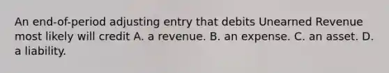 An​ end-of-period adjusting entry that debits Unearned Revenue most likely will credit A. a revenue. B. an expense. C. an asset. D. a liability.