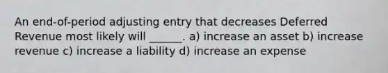 An end-of-period adjusting entry that decreases Deferred Revenue most likely will ______. a) increase an asset b) increase revenue c) increase a liability d) increase an expense