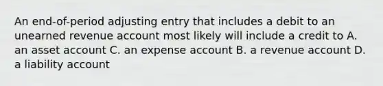 An end-of-period adjusting entry that includes a debit to an unearned revenue account most likely will include a credit to A. an asset account C. an expense account B. a revenue account D. a liability account