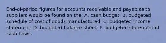 End-of-period figures for accounts receivable and payables to suppliers would be found on the: A. cash budget. B. budgeted schedule of cost of goods manufactured. C. budgeted income statement. D. budgeted balance sheet. E. budgeted statement of cash flows.