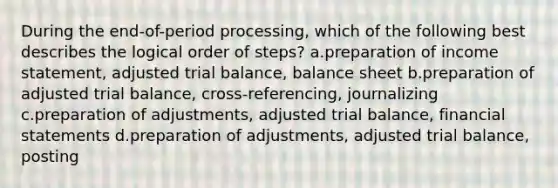 During the end-of-period processing, which of the following best describes the logical order of steps? a.preparation of <a href='https://www.questionai.com/knowledge/kCPMsnOwdm-income-statement' class='anchor-knowledge'>income statement</a>, adjusted trial balance, balance sheet b.preparation of adjusted trial balance, cross-referencing, journalizing c.preparation of adjustments, adjusted trial balance, <a href='https://www.questionai.com/knowledge/kFBJaQCz4b-financial-statements' class='anchor-knowledge'>financial statements</a> d.preparation of adjustments, adjusted trial balance, posting