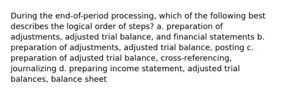 During the end-of-period processing, which of the following best describes the logical order of steps? a. preparation of adjustments, adjusted trial balance, and financial statements b. preparation of adjustments, adjusted trial balance, posting c. preparation of adjusted trial balance, cross-referencing, journalizing d. preparing income statement, adjusted trial balances, balance sheet