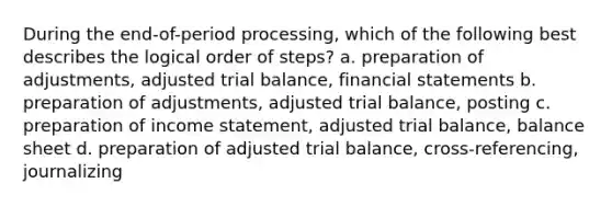 During the end-of-period processing, which of the following best describes the logical order of steps? a. preparation of adjustments, adjusted trial balance, <a href='https://www.questionai.com/knowledge/kFBJaQCz4b-financial-statements' class='anchor-knowledge'>financial statements</a> b. preparation of adjustments, adjusted trial balance, posting c. preparation of <a href='https://www.questionai.com/knowledge/kCPMsnOwdm-income-statement' class='anchor-knowledge'>income statement</a>, adjusted trial balance, balance sheet d. preparation of adjusted trial balance, cross-referencing, journalizing