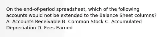 On the end-of-period spreadsheet, which of the following accounts would not be extended to the Balance Sheet columns? A. Accounts Receivable B. Common Stock C. Accumulated Depreciation D. Fees Earned