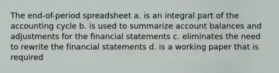 The end-of-period spreadsheet a. is an integral part of <a href='https://www.questionai.com/knowledge/k10xCJF4P3-the-accounting-cycle' class='anchor-knowledge'>the accounting cycle</a> b. is used to summarize account balances and adjustments for the <a href='https://www.questionai.com/knowledge/kFBJaQCz4b-financial-statements' class='anchor-knowledge'>financial statements</a> c. eliminates the need to rewrite the financial statements d. is a working paper that is required