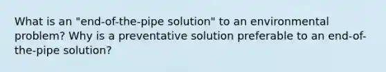 What is an "end-of-the-pipe solution" to an environmental problem? Why is a preventative solution preferable to an end-of-the-pipe solution?