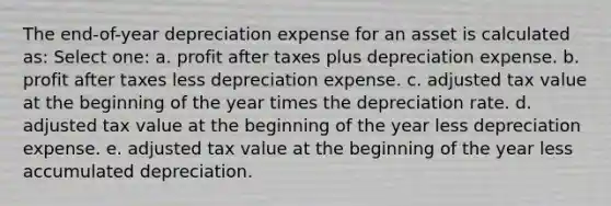 The end-of-year depreciation expense for an asset is calculated as: Select one: a. profit after taxes plus depreciation expense. b. profit after taxes less depreciation expense. c. adjusted tax value at the beginning of the year times the depreciation rate. d. adjusted tax value at the beginning of the year less depreciation expense. e. adjusted tax value at the beginning of the year less accumulated depreciation.