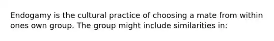 Endogamy is the cultural practice of choosing a mate from within ones own group. The group might include similarities in: