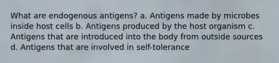 What are endogenous antigens? a. Antigens made by microbes inside host cells b. Antigens produced by the host organism c. Antigens that are introduced into the body from outside sources d. Antigens that are involved in self-tolerance