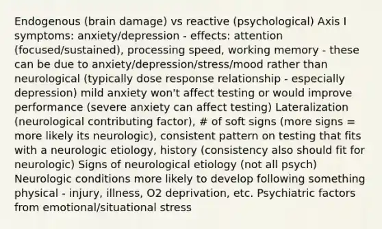 Endogenous (brain damage) vs reactive (psychological) Axis I symptoms: anxiety/depression - effects: attention (focused/sustained), processing speed, working memory - these can be due to anxiety/depression/stress/mood rather than neurological (typically dose response relationship - especially depression) mild anxiety won't affect testing or would improve performance (severe anxiety can affect testing) Lateralization (neurological contributing factor), # of soft signs (more signs = more likely its neurologic), consistent pattern on testing that fits with a neurologic etiology, history (consistency also should fit for neurologic) Signs of neurological etiology (not all psych) Neurologic conditions more likely to develop following something physical - injury, illness, O2 deprivation, etc. Psychiatric factors from emotional/situational stress