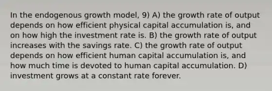 In the endogenous growth model, 9) A) the growth rate of output depends on how efficient physical capital accumulation is, and on how high the investment rate is. B) the growth rate of output increases with the savings rate. C) the growth rate of output depends on how efficient human capital accumulation is, and how much time is devoted to human capital accumulation. D) investment grows at a constant rate forever.