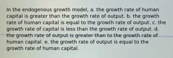 In the endogenous growth model, a. the growth rate of human capital is greater than the growth rate of output. b. the growth rate of human capital is equal to the growth rate of output. c. the growth rate of capital is less than the growth rate of output. d. the growth rate of output is greater than to the growth rate of human capital. e. the growth rate of output is equal to the growth rate of human capital.