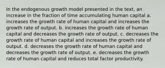 In the endogenous growth model presented in the text, an increase in the fraction of time accumulating human capital a. increases the growth rate of human capital and increases the growth rate of output. b. increases the growth rate of human capital and decreases the growth rate of output. c. decreases the growth rate of human capital and increases the growth rate of output. d. decreases the growth rate of human capital and decreases the growth rate of output. e. decreases the growth rate of human capital and reduces total factor productivity.